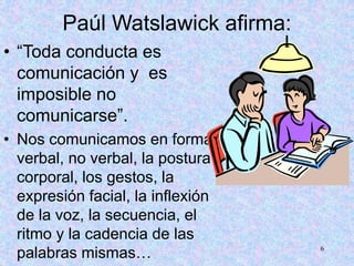 6
Paúl Watslawick afirma:
• “Toda conducta es
comunicación y es
imposible no
comunicarse”.
• Nos comunicamos en forma
verbal, no verbal, la postura
corporal, los gestos, la
expresión facial, la inflexión
de la voz, la secuencia, el
ritmo y la cadencia de las
palabras mismas…
 