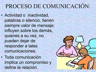 7
PROCESO DE COMUNICACIÓN:
• Actividad o inactividad,
palabras o silencio, tienen
siempre valor de mensaje:
influyen sobre los demás,
quienes a su vez, no
pueden dejar de
responder a tales
comunicaciones.
• Toda comunicación
implica un compromiso y
define la relación.
 