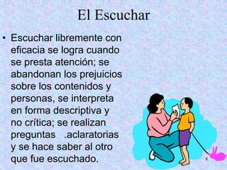 8
El Escuchar
• Escuchar libremente con
eficacia se logra cuando
se presta atención; se
abandonan los prejuicios
sobre los contenidos y
personas, se interpreta
en forma descriptiva y
no crítica; se realizan
preguntas .aclaratorias
y se hace saber al otro
que fue escuchado.
 