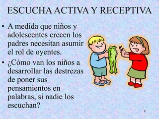 9
ESCUCHAACTIVA Y RECEPTIVA
• A medida que niños y
adolescentes crecen los
padres necesitan asumir
el rol de oyentes.
• ¿Cómo van los niños a
desarrollar las destrezas
de poner sus
pensamientos en
palabras, si nadie los
escuchan?
 