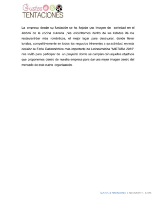 GUSTOS & TENTACIONES | RESTAURANT´S & BAR
La empresa desde su fundación se ha forjado una imagen de seriedad en el
ámbito de la cocina culinaria ,nos encontramos dentro de los listados de los
restaurant-bar más románticos, el mejor lugar para desayunar, donde llevar
turistas, competitivamente en todos los negocios inherentes a su actividad, en esta
ocasión la Feria Gastronómica más importante de Latinoamérica "MISTURA 2016"
nos invitó para participar de un proyecto donde se cumplan con aquellos objetivos
que proponemos dentro de nuestra empresa para dar una mejor imagen dentro del
mercado de esta nueva organización.
 