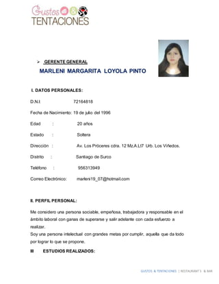 GUSTOS & TENTACIONES | RESTAURANT´S & BAR
 GERENTE GENERAL
MARLENI MARGARITA LOYOLA PINTO
I. DATOS PERSONALES:
D.N.I: 72164818
Fecha de Nacimiento: 19 de julio del 1996
Edad : 20 años
Estado : Soltera
Dirección : Av. Los Próceres cdra. 12 Mz.A.Lt7 Urb. Los Viñedos.
Distrito : Santiago de Surco
Teléfono : 956313949
Correo Electrónico: marleni19_07@hotmail.com
II. PERFIL PERSONAL:
Me considero una persona sociable, empeñosa, trabajadora y responsable en el
ámbito laboral con ganas de superarse y salir adelante con cada esfuerzo a
realizar.
Soy una persona intelectual con grandes metas por cumplir, aquella que da todo
por lograr lo que se propone.
III ESTUDIOS REALIZADOS:
 