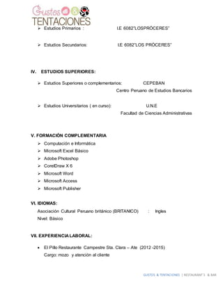 GUSTOS & TENTACIONES | RESTAURANT´S & BAR
 Estudios Primarios : I.E 6082”LOSPRÓCERES”
 Estudios Secundarios: I.E 6082”LOS PRÒCERES”
IV. ESTUDIOS SUPERIORES:
 Estudios Superiores o complementarios: CEPEBAN
Centro Peruano de Estudios Bancarios
 Estudios Universitarios ( en curso): U.N.E
Facultad de Ciencias Administrativas
V. FORMACIÓN COMPLEMENTARIA
 Computación e Informática
 Microsoft Excel Básico
 Adobe Photoshop
 CorelDraw X 6
 Microsoft Word
 Microsoft Access
 Microsoft Publisher
VI. IDIOMAS:
Asociación Cultural Peruano británico (BRITANICO) : Ingles
Nivel: Básico
VII. EXPERIENCIA LABORAL:
 El Pillo Restaurante Campestre Sta. Clara – Ate (2012 -2015)
Cargo: mozo y atención al cliente
 