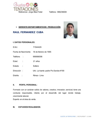 GUSTOS & TENTACIONES | RESTAURANT´S & BAR
Referencia: Jorge Blas Fretel Teléfono: 986236608
 GERENTE DEPARTAMENTO DE PRODUCCIÓN
RAUL FERNANDEZ CUBA
I. DATOS PERSONALES:
D.N.I: 71544429
Fecha de Nacimiento: 18 de febrero de 1995
Teléfono : 999996598
Edad : 21 años
Estado : Soltero
Dirección : Urb. La huerta padre Pio Sarobe #190
Distrito : Rímac- Lima
II. PERFIL PERSONAL:
Formado con un carácter solido de valores, creativo, innovador, servicial, tiene una
conducta responsable, interés por el desarrollo del lugar donde trabaje,
crecimiento laboral.
Experto en el área de venta.
III. ESTUDIOS REALIZADOS:
 