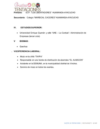 GUSTOS & TENTACIONES | RESTAURANT´S & BAR
Primaria: I.E.P. “LOS LIBERTADORES” HUAMANGA-AYACUCHO
Secundaria: Colegio “MARISCAL CACERES” HUAMANGA-AYACUCHO
IV. ESTUDIOS SUPERIOR:
 Universidad Enrique Guzmán y valle “UNE – La Cantuta”- Administración de
Empresas (tercer ciclo)
V IDIOMAS:
 Quechua
. VI.EXPERIENCIA LABORAL:
 Mozo en la chifa “TAYPA”
 Responsable en una tienda de distribución de abarrotes “EL ALMACEN”
 Asistente en la DEMUNA, en la municipalidad distrital de Vinchos.
 Servicio de mozo en todos los eventos.
 