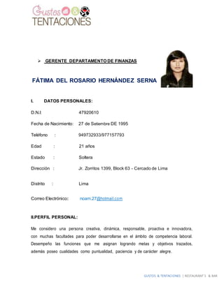 GUSTOS & TENTACIONES | RESTAURANT´S & BAR
 GERENTE DEPARTAMENTO DE FINANZAS
FÁTIMA DEL ROSARIO HERNÁNDEZ SERNA
I. DATOS PERSONALES:
D.N.I: 47920610
Fecha de Nacimiento: 27 de Setiembre DE 1995
Teléfono : 949732933/977157793
Edad : 21 años
Estado : Soltera
Dirección : Jr. Zorritos 1399, Block 63 - Cercado de Lima
Distrito : Lima
Correo Electrónico: noam.27@hotmail.com
II.PERFIL PERSONAL:
Me considero una persona creativa, dinámica, responsable, proactiva e innovadora,
con muchas facultades para poder desarrollarse en el ámbito de competencia laboral.
Desempeño las funciones que me asignan logrando metas y objetivos trazados,
además poseo cualidades como puntualidad, paciencia y de carácter alegre.
 