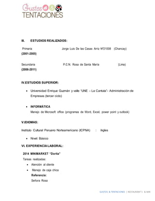 GUSTOS & TENTACIONES | RESTAURANT´S & BAR
III. ESTUDIOS REALIZADOS:
Primaria Jorge Luis De las Casas Arriz Nº21008 (Chancay)
(2001-2005)
Secundaria P.C.N. Rosa de Santa María (Lima)
(2006-2011)
IV.ESTUDIOS SUPERIOR:
 Universidad Enrique Guzmán y valle “UNE – La Cantuta”- Administración de
Empresas (tercer ciclo)
 INFORMÁTICA
Manejo de Microsoft office (programas de Word, Excel, power point y outlook)
V.IDIOMAS:
Instituto Cultural Peruano Norteamericano (ICPNA) : Ingles
 Nivel: Básico
VI. EXPERIENCIA LABORAL:
2014 MINIMARKET “Dorita”
Tareas realizadas:
 Atención al cliente
 Manejo de caja chica
Referencia:
Señora Rosa
 