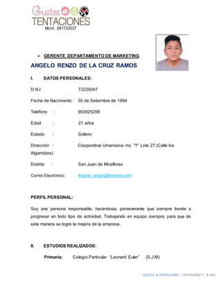 GUSTOS & TENTACIONES | RESTAURANT´S & BAR
Móvil: 991753537
 GERENTE DEPARTAMENTO DE MARKETING
ANGELO RENZO DE LA CRUZ RAMOS
I. DATOS PERSONALES:
D.N.I: 73239047
Fecha de Nacimiento: 30 de Setiembre de 1994
Teléfono : 983925299
Edad : 21 años
Estado : Soltero
Dirección : Cooperativa Umamarca mz. “Y” Lote 27 (Calle los
Algarrobos)
Distrito : San Juan de Miraflores
Correo Electrónico: loquito_angie@hotmail.com
PERFIL PERSONAL:
Soy una persona responsable, hacendosa, perseverante que siempre tiende a
progresar en todo tipo de actividad. Trabajando en equipo siempre, para que de
esta manera se logre la mejora de la empresa.
II. ESTUDIOS REALIZADOS:
Primaria: Colegio Particular “Leonard Euler” (S.J.M)
 