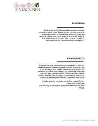 GUSTOS & TENTACIONES | RESTAURANT´S & BAR
DEDICATORIA
Dedicamos este trabajo aquellas personas que nos
enseñaron que la mejor libertad del ser humano está en la
superación personal e intelectual, estas personas son
nuestros padres, que con la ayuda e iluminación de Dios,
nos dieron su apoyo a diario para culminar con éxito y
responsabilidad el presente trabajo monográfico.
AGRADECIMIENTOS
Por medio de este presente trabajo monográfico damos a
conocer nuestros sinceros agradecimientos en primer lugar
al ser Supremo, único dueño de todo saber y verdad; por
iluminarnos durante este trabajo y por permitirnos finalizarlo
con éxito y en segundo lugar a nuestros Padres quienes
nos han brindado todo su apoyo incondicional y el esfuerzo
diario que realizan por brindarnos una buena educación.
A todas aquellas personas con sed de conocimiento y
deseos de superación
que leen hoy estas páginas y premian el esfuerzo de este
trabajo.
 
