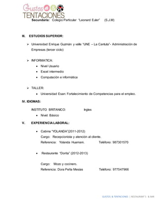 GUSTOS & TENTACIONES | RESTAURANT´S & BAR
Secundaria: Colegio Particular “Leonard Euler” (S.J.M)
III. ESTUDIOS SUPERIOR:
 Universidad Enrique Guzmán y valle “UNE – La Cantuta”- Administración de
Empresas (tercer ciclo)
 INFORMATICA:
 Nivel Usuario
 Excel intermedio
 Computación e informática
 TALLER:
 Universidad Esan: Fortalecimiento de Competencias para el empleo.
IV. IDIOMAS:
INSTITUTO BRITANICO: Ingles
 Nivel: Básico
V. EXPERIENCIA LABORAL:
 Cabina “YOLANDA”(2011-2012)
Cargo: Recepcionista y atención al cliente.
Referencia: Yolanda Huamani. Teléfono: 987301570
 Restaurante “Dorita” (2012-2013)
Cargo: Mozo y cocinero.
Referencia: Dora Peña Mesías Teléfono: 977547966
 