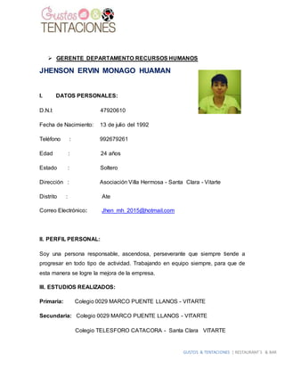 GUSTOS & TENTACIONES | RESTAURANT´S & BAR
 GERENTE DEPARTAMENTO RECURSOS HUMANOS
JHENSON ERVIN MONAGO HUAMAN
I. DATOS PERSONALES:
D.N.I: 47920610
Fecha de Nacimiento: 13 de julio del 1992
Teléfono : 992679261
Edad : 24 años
Estado : Soltero
Dirección : Asociación Villa Hermosa - Santa Clara - Vitarte
Distrito : Ate
Correo Electrónico: Jhen_mh_2015@hotmail.com
II. PERFIL PERSONAL:
Soy una persona responsable, ascendosa, perseverante que siempre tiende a
progresar en todo tipo de actividad. Trabajando en equipo siempre, para que de
esta manera se logre la mejora de la empresa.
III. ESTUDIOS REALIZADOS:
Primaria: Colegio 0029 MARCO PUENTE LLANOS - VITARTE
Secundaria: Colegio 0029 MARCO PUENTE LLANOS - VITARTE
Colegio TELESFORO CATACORA - Santa Clara VITARTE
 