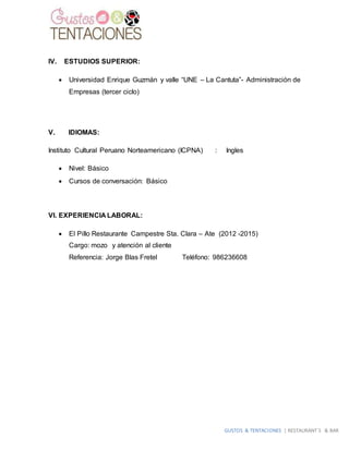 GUSTOS & TENTACIONES | RESTAURANT´S & BAR
IV. ESTUDIOS SUPERIOR:
 Universidad Enrique Guzmán y valle “UNE – La Cantuta”- Administración de
Empresas (tercer ciclo)
V. IDIOMAS:
Instituto Cultural Peruano Norteamericano (ICPNA) : Ingles
 Nivel: Básico
 Cursos de conversación: Básico
VI. EXPERIENCIA LABORAL:
 El Pillo Restaurante Campestre Sta. Clara – Ate (2012 -2015)
Cargo: mozo y atención al cliente
Referencia: Jorge Blas Fretel Teléfono: 986236608
 