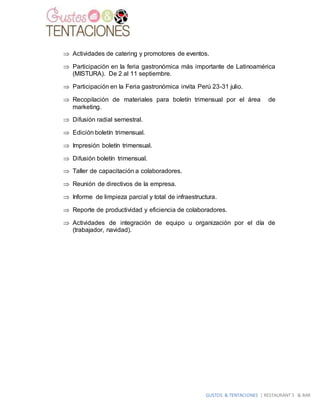 GUSTOS & TENTACIONES | RESTAURANT´S & BAR
 Actividades de catering y promotores de eventos.
 Participación en la feria gastronómica más importante de Latinoamérica
(MISTURA). De 2 al 11 septiembre.
 Participación en la Feria gastronómica invita Perú 23-31 julio.
 Recopilación de materiales para boletín trimensual por el área de
marketing.
 Difusión radial semestral.
 Edición boletín trimensual.
 Impresión boletín trimensual.
 Difusión boletín trimensual.
 Taller de capacitación a colaboradores.
 Reunión de directivos de la empresa.
 Informe de limpieza parcial y total de infraestructura.
 Reporte de productividad y eficiencia de colaboradores.
 Actividades de integración de equipo u organización por el día de
(trabajador, navidad).
 