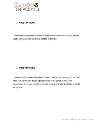 GUSTOS & TENTACIONES | RESTAURANT´S & BAR
 NUESTRA MISIÓN
”Complacer el paladar de nuestros clientes deleitándolos cada día con nuestra
sazón y brindándoles una buena calidad de servicio”
 NUESTRA VISIÓN
“Consolidarnos, mantenernos con un servicio de atención de categoría nacional,
líder en la innovación, fusión y presentación de los platos criollos, y así
convertirnos en el más importante sitio de encuentro familiar para todo el cliente
en general.”
 