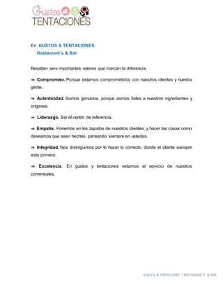 GUSTOS & TENTACIONES | RESTAURANT´S & BAR
En GUSTOS & TENTACIONES
Restaurant´s & Bar
Resaltan seis importantes valores que marcan la diferencia.
⇒ Compromiso. Porque estamos comprometidos con nuestros clientes y nuestra
gente.
⇒ Autenticidad. Somos genuinos, porque somos fieles a nuestros ingredientes y
orígenes.
⇒ Liderazgo. Ser el centro de referencia.
⇒ Empatía. Ponernos en los zapatos de nuestros clientes, y hacer las cosas como
deseamos que sean hechas, pensando siempre en ustedes.
⇒ Integridad. Nos distinguimos por lo hacer lo correcto, donde el cliente siempre
esta primero.
⇒ Excelencia. En gustos y tentaciones estamos al servicio de nuestros
comensales.
 