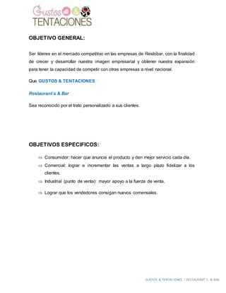 GUSTOS & TENTACIONES | RESTAURANT´S & BAR
OBJETIVO GENERAL:
Ser líderes en el mercado competitivo en las empresas de Restobar, con la finalidad
de crecer y desarrollar nuestra imagen empresarial y obtener nuestra expansión
para tener la capacidad de competir con otras empresas a nivel nacional.
Que GUSTOS & TENTACIONES
Restaurant´s & Bar
Sea reconocido por el trato personalizado a sus clientes.
OBJETIVOS ESPECIFICOS:
 Consumidor: hacer que anuncie el producto y den mejor servicio cada día.
 Comercial: lograr e incrementar las ventas a largo plazo fidelizar a los
clientes.
 Industrial (punto de venta): mayor apoyo a la fuerza de venta.
 Lograr que los vendedores consigan nuevos comensales.
 