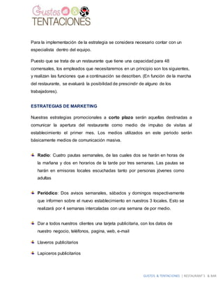 GUSTOS & TENTACIONES | RESTAURANT´S & BAR
Para la implementación de la estrategia se considera necesario contar con un
especialista dentro del equipo.
Puesto que se trata de un restaurante que tiene una capacidad para 48
comensales, los empleados que necesitaremos en un principio son los siguientes,
y realizan las funciones que a continuación se describen. (En función de la marcha
del restaurante, se evaluará la posibilidad de prescindir de alguno de los
trabajadores).
ESTRATEGIAS DE MARKETING
Nuestras estrategias promocionales a corto plazo serán aquellas destinadas a
comunicar la apertura del restaurante como medio de impulso de visitas al
establecimiento el primer mes. Los medios utilizados en este periodo serán
básicamente medios de comunicación masiva.
Radio: Cuatro pautas semanales, de las cuales dos se harán en horas de
la mañana y dos en horarios de la tarde por tres semanas. Las pautas se
harán en emisoras locales escuchadas tanto por personas jóvenes como
adultas
Periódico: Dos avisos semanales, sábados y domingos respectivamente
que informen sobre el nuevo establecimiento en nuestros 3 locales. Esto se
realizará por 4 semanas intercaladas con una semana de por medio.
Dar a todos nuestros clientes una tarjeta publicitaria, con los datos de
nuestro negocio, teléfonos, pagina, web, e-mail
Llaveros publicitarios
Lapiceros publicitarios
 