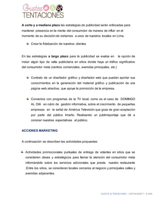 GUSTOS & TENTACIONES | RESTAURANT´S & BAR
A corto y a mediano plazo las estrategias de publicidad serán enfocadas para
mantener presencia en la mente del consumidor de manera de influir en el
momento de su decisión de visitarnos a unos de nuestros locales en Lima.
Crear la fidelización de nuestros clientes
En las estrategias a largo plazo para la publicidad se evalúa en la opción de
incluir algún tipo de valla publicitaria en sitios donde haya un tráfico significativo
del consumidor meta (centros comerciales, avenidas principales, etc.)
Contrato de un diseñador gráfico y diseñador web que puedan aportar sus
conocimientos en la generación del material gráfico y publicación de una
página web atractiva, que apoye la promoción de la empresa.
Convenios con programas de la TV local, como es el caso de DOMINGO
AL DIA en rubro de gestión informativa, sobre el crecimiento de pequeñas
empresas en la señal de América Televisión que goza de gran aceptación
por parte del público limeño. Realizando un publirreportaje que dé a
conocer nuestras expectativas al público.
ACCIONES MARKETING
A continuación se describen las actividades propuestas:
Actividades promocionales puntuales de entrega de volantes en sitios que se
consideren claves y estratégicos para llamar la atención del consumidor meta
informándolo sobre los servicios adicionales que presta nuestro restaurante
.Entre los sitios, se consideran locales cercanos al negocio y principales calles y
avenidas adyacentes.
 