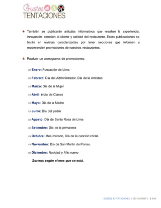 GUSTOS & TENTACIONES | RESTAURANT´S & BAR
También se publicarán artículos informativos que resalten la experiencia,
innovación, atención al cliente y calidad del restaurante. Estas publicaciones se
harán en revistas caracterizadas por tener secciones que informen y
recomienden promociones de nuestros restaurantes.
Realizar un cronograma de promociones:
 Enero: Fundación de Lima
 Febrero: Día del Administrador, Día de la Amistad
 Marzo: Día de la Mujer
 Abril: Inicio de Clases
 Mayo: Día de la Madre
 Junio: Día del padre
 Agosto: Día de Santa Rosa de Lima
 Setiembre: Día de la primavera
 Octubre: Mes morado, Día de la canción criolla.
 Noviembre: Día de San Martin de Porres.
 Diciembre: Navidad y Año nuevo
Sorteos según el mes que se está.
 