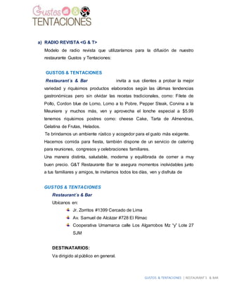 GUSTOS & TENTACIONES | RESTAURANT´S & BAR
a) RADIO REVISTA <G & T>
Modelo de radio revista que utilizaríamos para la difusión de nuestro
restaurante Gustos y Tentaciones:
GUSTOS & TENTACIONES
Restaurant´s & Bar invita a sus clientes a probar la mejor
variedad y riquísimos productos elaborados según las últimas tendencias
gastronómicas pero sin olvidar las recetas tradicionales, como: Filete de
Pollo, Cordon blue de Lomo, Lomo a lo Pobre, Pepper Steak, Corvina a la
Meuniere y muchos más, ven y aprovecha el lonche especial a $5.99
tenemos riquísimos postres como: cheese Cake, Tarta de Almendras,
Gelatina de Frutas, Helados.
Te brindamos un ambiente rústico y acogedor para el gusto más exigente.
Hacemos comida para fiesta, también dispone de un servicio de catering
para reuniones, congresos y celebraciones familiares.
Una manera distinta, saludable, moderna y equilibrada de comer a muy
buen precio. G&T Restaurante Bar te asegura momentos inolvidables junto
a tus familiares y amigos, te invitamos todos los días, ven y disfruta de
GUSTOS & TENTACIONES
Restaurant´s & Bar
Ubícanos en:
Jr. Zorritos #1399 Cercado de Lima
Av. Samuel de Alcázar #728 El Rímac
Cooperativa Umamarca calle Los Algarrobos Mz “y” Lote 27
SJM
DESTINATARIOS:
Va dirigido al público en general.
 