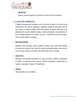 GUSTOS & TENTACIONES | RESTAURANT´S & BAR
OBJETIVO:
Informar al radio-oyente en general de nuestro servicio brindado.
b) EL BOLETÍN TRIMENSUAL
El boletín trimensual está concebido como un recurso de apoyo a la acción de los
colaboradores del Área de Marketing y Publicidad, contendrá información sobre lo
que respecta a nuestros locales, carta, promociones, las últimas tendencias en la
elaboración de nuestros distintivos platos y toda la actualización correspondiente. A
fin de hacerles partícipes de nuestros avances y mantenerlos siempre informados
sobre nuestras últimas novedades.
 DESTINATARIOS:
Población meta será llegar a todo el público en general, pero sobre todo teniendo
en cuenta que recaerá en las manos de nuestros principales lectores que serán las
amas de casa, quienes compartirán esta información junto a la familia.
 OBJETIVO:
Mediante este Boletín Informativo se busca siempre mantener actualizado
al público en general sobre nuestras últimas actividades y tendencias en
nuestro restaurante “Gustos & Tentaciones”
 TIRAJE:
300 ejemplares por cada Distrito
 