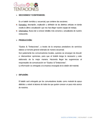 GUSTOS & TENTACIONES | RESTAURANT´S & BAR
 SECCIONES Y CONTENIDOS:
Es un boletín temático y secuencial, que contiene dos secciones:
Formativa: descripción, explicación y definición de las distintos artículos en donde
resalta la última actualización que nos hace llegar nuestro equipo de trabajo.
Informativa: Busca dar a conocer detalles más cercanos y actualizados de nuestro
restaurante.
 PRODUCCIÓN:
“Gustos & Tentaciones”, a través de la empresa prestadora de servicios
elabora un temario general ordenado de manera secuencial.
Son justamente los comunicadores locales, quienes se encargan de discutir
e intercambiar opiniones, para que el boletín tenga lo necesario y este
elaborado de la mejor manera. Haciendo llegar las sugerencias al
responsable de comunicación en “Gustos & Tentaciones”.
La información es entregada a la empresa encargada de la edición del material.
 DIFUSIÓN:
El boletín será entregado por los comunicadores locales como material de apoyo
didáctico y estará al alcance de todos los que gusten conocer un poco más acerca
de nosotros.
 