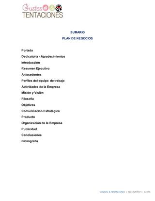 GUSTOS & TENTACIONES | RESTAURANT´S & BAR
SUMARIO
PLAN DE NEGOCIOS
Portada
Dedicatoria - Agradecimientos
Introducción
Resumen Ejecutivo
Antecedentes
Perfiles del equipo de trabajo
Actividades de la Empresa
Misión y Visión
Filosofía
Objetivos
Comunicación Estratégica
Producto
Organización de la Empresa
Publicidad
Conclusiones
Bibliografía
 