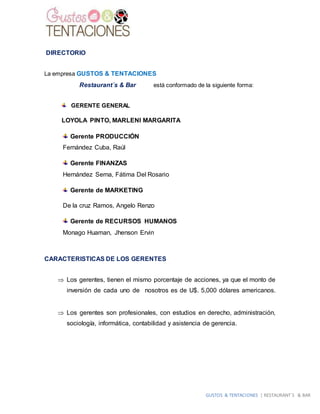 GUSTOS & TENTACIONES | RESTAURANT´S & BAR
DIRECTORIO
La empresa GUSTOS & TENTACIONES
Restaurant´s & Bar está conformado de la siguiente forma:
GERENTE GENERAL
LOYOLA PINTO, MARLENI MARGARITA
Gerente PRODUCCIÓN
Fernández Cuba, Raúl
Gerente FINANZAS
Hernández Serna, Fátima Del Rosario
Gerente de MARKETING
De la cruz Ramos, Angelo Renzo
Gerente de RECURSOS HUMANOS
Monago Huaman, Jhenson Ervin
CARACTERISTICAS DE LOS GERENTES
 Los gerentes, tienen el mismo porcentaje de acciones, ya que el monto de
inversión de cada uno de nosotros es de U$. 5,000 dólares americanos.
 Los gerentes son profesionales, con estudios en derecho, administración,
sociología, informática, contabilidad y asistencia de gerencia.
 