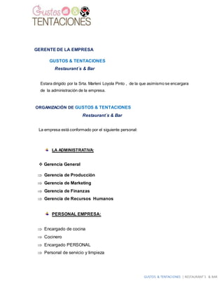 GUSTOS & TENTACIONES | RESTAURANT´S & BAR
GERENTE DE LA EMPRESA
GUSTOS & TENTACIONES
Restaurant´s & Bar
Estara dirigido por la Srta. Marleni Loyola Pinto , de la que asimismo se encargara
de la administración de la empresa.
ORGANIZACIÓN DE GUSTOS & TENTACIONES
Restaurant´s & Bar
La empresa está conformado por el siguiente personal:
LA ADMINISTRATIVA:
 Gerencia General
 Gerencia de Producción
 Gerencia de Marketing
 Gerencia de Finanzas
 Gerencia de Recursos Humanos
PERSONAL EMPRESA:
 Encargado de cocina
 Cocinero
 Encargado PERSONAL
 Personal de servicio y limpieza
 
