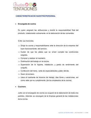 GUSTOS & TENTACIONES | RESTAURANT´S & BAR
CARACTERISTICAS DE NUESTRO PERSONAL
 Encargado de cocina
Es quien asignará las atribuciones y tendrá la responsabilidad final del
producto, colaborando activamente en la elaboración de las comandas.
Entre sus funciones
 Dirigir la cocina y responsabilizarse ante la dirección de la empresa del
buen funcionamiento del servicio.
 Cuidar de que los platos que se sirvan cumplan las condiciones
exigidas.
 Comprar y realizar el inventario.
 Distribución del trabajo en la cocina.
 Supervisión de la higiene, instalación, y grado de rendimiento del
conjunto.
 Confección del menú, carta de especialidades y plato del día.
 Guiar al cocinero.
 Lleva el cuadrante de horarios de trabajo, días libres y vacaciones, así
como velar por su cumplimiento (de los empleados de la cocina)
 Cocinero
Junto con el encargado de cocina se ocupará de la elaboración de todos los
pedidos. Además se encargará de la limpieza general de las instalaciones
de la cocina.
 