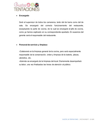 GUSTOS & TENTACIONES | RESTAURANT´S & BAR
 Encargado
Será el supervisor de todos los camareros, tanto del de barra como del de
sala. Se encargará del correcto funcionamiento del restaurante,
exceptuando la parte de cocina, de la cual se encargará el jefe de cocina,
como ya hemos explicado en su correspondiente apartado. En ausencia del
gerente será el responsable del restaurante.
 Personal de servicio y limpieza
-Colaborará en la limpieza general de la cocina, pero será especialmente
responsable de la conservación, orden y limpieza de la batería, placas,
utensilios, etc.
-Además se encargará de la limpieza del local. Diariamente desempeñará
su labor, una vez finalizadas las horas de atención al público.
 