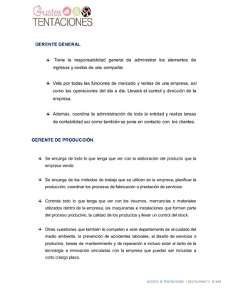 GUSTOS & TENTACIONES | RESTAURANT´S & BAR
GERENTE GENERAL
Tiene la responsabilidad general de administrar los elementos de
ingresos y costos de una compañía
Vela por todas las funciones de mercado y ventas de una empresa, así
como las operaciones del día a día. Llevará el control y dirección de la
empresa.
Además, coordina la administración de toda la entidad y realiza tareas
de contabilidad así como también se pone en contacto con los clientes.
GERENTE DE PRODUCCIÓN
Se encarga de todo lo que tenga que ver con la elaboración del producto que la
empresa vende.
Se encarga de los métodos de trabajo que se utilicen en la empresa, planificar la
producción, coordinar los procesos de fabricación o prestación de servicios.
Controla todo lo que tenga que ver con los insumos, mercancías o materiales
utilizados dentro de la empresa, las maquinarias e instalaciones que formen parte
del proceso productivo, la calidad de los productos y llevar un control del stock.
Otras cuestiones que también le competen a este departamento es el cuidado del
medio ambiente, la prevención de accidentes laborales, el diseño de servicios o
productos, tareas de mantenimiento y de reparación e incluso estar al tanto de la
tecnología e innovación vinculadas con la empresa que puedan ser incluidas a
corto o largo plazo.
 