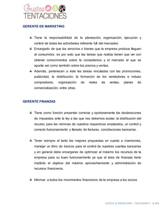 GUSTOS & TENTACIONES | RESTAURANT´S & BAR
GERENTE DE MARKETING
Tiene la responsabilidad de la planeación, organización, ejecución y
control de todas las actividades referente full del mercadeo
Encargado de que los servicios o bienes que la empresa produce lleguen
al consumidor, es por esto que las tareas que realiza tienen que ver con
obtener conocimientos sobre la competencia y el mercado al que se
apunta así como también sobre los precios y ventas.
Además, pertenecen a éste las tareas vinculadas con las promociones,
publicidad, la distribución, la formación de los vendedores e incluso
compradores, organización de redes de ventas, planes de
comercialización, entre otras.
GERENTE FINANZAS
Tiene como función presentar correcta y oportunamente las declaraciones
de impuestos ante la ley a las que nos debemos acatar, la distribución del
recurso para las nóminas de nuestros respectivos empleados, un control y
correcto funcionamiento y llenado de facturas, conciliaciones bancarias.
Tener siempre al tanto las mejores propuestas en cuanto a inversiones,
manejar un libro de bancos para el control de nuestras cuentas bancarias
y en general debe encargarse de optimizar al máximo los recursos de la
empresa para su buen funcionamiento ya que el área de finanzas tiene
implícito el objetivo del máximo aprovechamiento y administración de
recursos financieros.
Informar a todos los movimientos financieros de la empresa a los socios
 