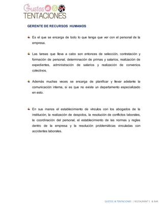GUSTOS & TENTACIONES | RESTAURANT´S & BAR
GERENTE DE RECURSOS HUMANOS
Es el que se encarga de todo lo que tenga que ver con el personal de la
empresa.
Las tareas que lleva a cabo son entonces de selección, contratación y
formación de personal, determinación de primas y salarios, realización de
expedientes, administración de salarios y realización de convenios
colectivos.
Además muchas veces se encarga de planificar y llevar adelante la
comunicación interna, si es que no existe un departamento especializado
en esto.
En sus manos el establecimiento de vínculos con los abogados de la
institución, la realización de despidos, la resolución de conflictos laborales,
la coordinación del personal, el establecimiento de las normas y reglas
dentro de la empresa y la resolución problemáticas vinculadas con
accidentes laborales.
 