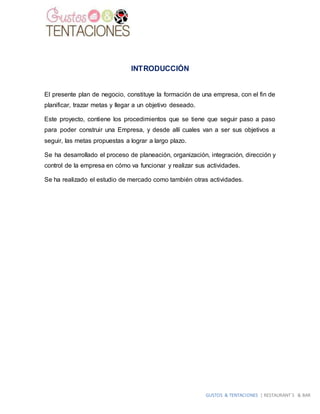 GUSTOS & TENTACIONES | RESTAURANT´S & BAR
INTRODUCCIÓN
El presente plan de negocio, constituye la formación de una empresa, con el fin de
planificar, trazar metas y llegar a un objetivo deseado.
Este proyecto, contiene los procedimientos que se tiene que seguir paso a paso
para poder construir una Empresa, y desde allí cuales van a ser sus objetivos a
seguir, las metas propuestas a lograr a largo plazo.
Se ha desarrollado el proceso de planeación, organización, integración, dirección y
control de la empresa en cómo va funcionar y realizar sus actividades.
Se ha realizado el estudio de mercado como también otras actividades.
 