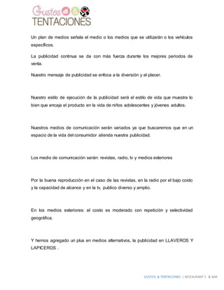 GUSTOS & TENTACIONES | RESTAURANT´S & BAR
Un plan de medios señala el medio o los medios que se utilizarán o los vehículos
específicos.
La publicidad continua se da con más fuerza durante los mejores periodos de
venta.
Nuestro mensaje de publicidad se enfoca a la diversión y al placer.
Nuestro estilo de ejecución de la publicidad será el estilo de vida que muestra lo
bien que encaja el producto en la vida de niños adolescentes y jóvenes adultos.
Nuestros medios de comunicación serán variados ya que buscaremos que en un
espacio de la vida del consumidor atienda nuestra publicidad.
Los medio de comunicación serán: revistas, radio, tv y medios exteriores
Por la buena reproducción en el caso de las revistas, en la radio por el bajo costo
y la capacidad de alcance y en la tv, publico diverso y amplio.
En los medios exteriores: el costo es moderado con repetición y selectividad
geográfica.
Y hemos agregado un plus en medios alternativos, la publicidad en LLAVEROS Y
LAPICEROS .
 