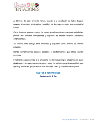 GUSTOS & TENTACIONES | RESTAURANT´S & BAR
Al término de este proyecto hemos llegado a la conclusión de haber logrado
conocer el proceso sistemático y analítico de los que es crear una empresarial
formal.
Cabe destacar que como grupo de trabajo y socios estamos quedando satisfechos
porque nos sentimos competentes y capaces de afrontar diversos problemas
empresariales.
Así mismo este trabajo será mostrado y expuesto como termino de nuestro
proyecto.
Donde compartiremos algunos aspectos y planteamientos que ofrece nuestra
empresa
Finalmente agradecemos a la profesora y a la institución por ofrecernos un curso
donde como alumnos quedamos con un sabor de satisfacción y de capacidad para
que hoy en día nos proyectemos más un mejor futuro y formalizar la empresa
GUSTOS & TENTACIONES
Restaurant´s & Bar.
 