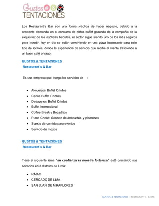 GUSTOS & TENTACIONES | RESTAURANT´S & BAR
Los Restaurant´s Bar son una forma práctica de hacer negocio, debido a la
creciente demanda en el consumo de platos buffet gozando de la compañía de la
exquisitez de las exóticas bebidas, el sector sigue siendo uno de los más seguros
para invertir, hoy en día se están convirtiendo en una plaza interesante para este
tipo de locales, donde la experiencia de servicio que recibe el cliente trasciende a
un buen café o trago.
GUSTOS & TENTACIONES
Restaurant´s & Bar
Es una empresa que otorga los servicios de :
 Almuerzos Buffet Criollos
 Cenas Buffet Criollas
 Desayunos Buffet Criollos
 Buffet Internacional
 Coffee Break y Bocaditos
 Punto Criollo: Servicio de anticuchos y picarones
 Stands de comida para eventos
 Servicio de mozos
GUSTOS & TENTACIONES
Restaurant´s & Bar
Tiene el siguiente lema “su confianza es nuestra fortaleza” está prestando sus
servicios en 3 distritos de Lima:
 RÍMAC
 CERCADO DE LIMA
 SAN JUAN DE MIRAFLORES
 
