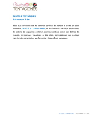 GUSTOS & TENTACIONES | RESTAURANT´S & BAR
GUSTOS & TENTACIONES
Restaurant´s & Bar
Inicia sus actividades con 16 personas por local de atención al cliente. En estos
momentos GUSTOS & TENTACIONES se encuentra en una etapa de desarrollo
del sistema de su página en internet, además cuenta ya con un plan definido del
negocio, proyecciones financieras a dos años, conversaciones con posibles
inversionistas para realizar una franquicia y desarrollo de sucursales.
 