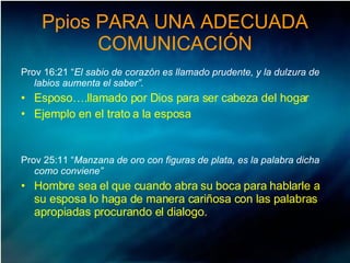 Ppios PARA UNA ADECUADA COMUNICACIÓN Prov 16:21 “ El sabio de corazón es llamado prudente, y la dulzura de labios aumenta el saber”. Esposo….llamado por Dios para ser cabeza del hogar Ejemplo en el trato a la esposa Prov 25:11 “ Manzana de oro con figuras de plata, es la palabra dicha como conviene” Hombre sea el que cuando abra su boca para hablarle a su esposa lo haga de manera cariñosa con las palabras apropiadas procurando el dialogo.  