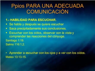 Ppios PARA UNA ADECUADA COMUNICACIÓN 1.- HABILIDAD PARA ESCUCHAR. Se habla y después se quiere escuchar Saca precipitadamente sus conclusiones.  Escuchar con los oídos, observar con la vista y comprender las reacciones del cónyuge.  Santiago 1:19.  Salmo 116:1,2.  Aprender a escuchar con los ojos y a ver con los oídos.  Mateo 13:13-15.  