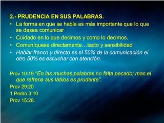2.- PRUDENCIA EN SUS PALABRAS. La forma en que se habla es más importante que lo que se desea comunicar Cuidado en lo que decimos y como lo decimos. Comuníquese directamente…tacto y sensibilidad Hablar franco y directo es el 50% de la comunicación el otro 50% es escuchar con atención. Prov 10:19  “ En las muchas palabras no falta pecado; mas el que refrena sus labios es prudente”. Prov 29:20 1 Pedro 3:10 Prov 15:28.  