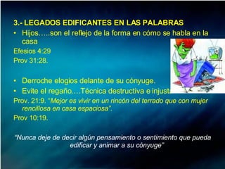 3.- LEGADOS EDIFICANTES EN LAS PALABRAS Hijos…..son el reflejo de la forma en cómo se habla en la casa Efesios 4:29  Prov 31:28.  Derroche elogios delante de su cónyuge.  Evite el regaño….Técnica destructiva e injusta Prov. 21:9. “ Mejor es vivir en un rincón del terrado que con mujer rencillosa en casa espaciosa”. Prov 10:19.  “ Nunca deje de decir algún pensamiento o sentimiento que pueda edificar y animar a su cónyuge” 