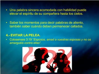 Una palabra sincera acomodada con habilidad puede elevar el espíritu de su compañera hasta los cielos.  Saber los momentos para decir palabras de aliento, también saber cuándo deben permanecer callados. 4.- EVITAR LA PELEA. Colosenses 3:19 “ Esposos, amad a vuestras esposas y no os amarguéis contra ellas”.  