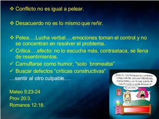 Conflicto no es igual a pelear. Desacuerdo no es lo mismo que reñir.  Pelea….Lucha verbal….emociones toman el control y no se concentran en resolver el problema.  Critica….efecto: no lo escucha más, contraataca, se llena de resentimientos.  Camuflarse como humor, "solo  bromeaba”  Buscar defectos “críticas constructivas” … sentir al otro culpable….   Mateo 5:23-24 Prov 20:3.  Romanos 12:18.  