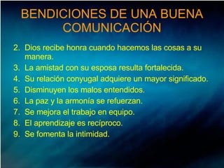 BENDICIONES DE UNA BUENA COMUNICACIÓN Dios recibe honra cuando hacemos las cosas a su manera. La amistad con su esposa resulta fortalecida. Su relación conyugal adquiere un mayor significado. Disminuyen los malos entendidos. La paz y la armonía se refuerzan. Se mejora el trabajo en equipo. El aprendizaje es recíproco. Se fomenta la intimidad. 