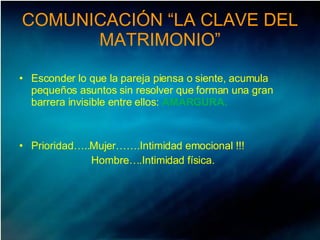 COMUNICACIÓN “LA CLAVE DEL MATRIMONIO” Esconder lo que la pareja piensa o siente, acumula pequeños asuntos sin resolver que forman una gran barrera invisible entre ellos:  AMARGURA.   Prioridad…..Mujer…….Intimidad emocional !!! Hombre….Intimidad física.  