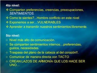 4to nivel:  Comparten preferencias, creencias, preocupaciones,  SENTIMIENTOS.   Como te sientes?...Hombre conflicto en este nivel Exponemos a ser…VULNERABLES  Aprender a transmitir nuestros sentimientos libremente. 5to nivel:  Nivel más alto de comunicación.  Se comparten sentimientos internos…preferencias, gustos, necesidades.  Traspasa del plano de la cabeza al del corazón!!.  Comunicar de manera directa con TACTO CREAN LAZOS DE ARMONÍA QUE LOS HACE SER UNO… 