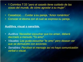 1 Corintios 7:33 “ pero el casado tiene cuidado de las cosas del mundo, de cómo agradar a su mujer”. Casado(a)…..Cuidar a su pareja, “Amor romántico” Conocer el idioma con el cual se expresa su pareja.  Auditiva, visual o sensible. Auditiva:  Necesitan escuchar que los aman, deberá decírselo a menudo."Te amo". Visuales:  Les gusta escuchar "te amo" pero desean ver que se demuestre con acciones.  Sensibles:  Perciben el mensaje así no haya comunicación verbal o visual.  