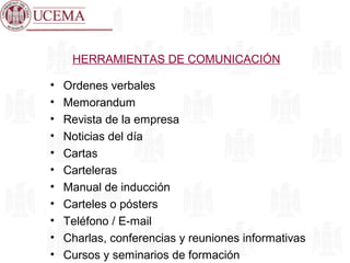 HERRAMIENTAS DE COMUNICACIÓN
• Ordenes verbales
• Memorandum
• Revista de la empresa
• Noticias del día
• Cartas
• Carteleras
• Manual de inducción
• Carteles o pósters
• Teléfono / E-mail
• Charlas, conferencias y reuniones informativas
• Cursos y seminarios de formación
 